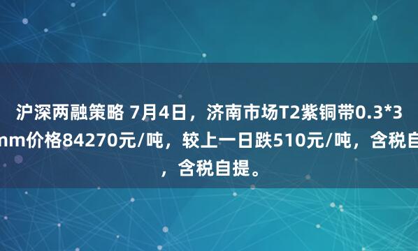 沪深两融策略 7月4日，济南市场T2紫铜带0.3*300mm价格84270元/吨，较上一日跌510元/吨，含税自提。