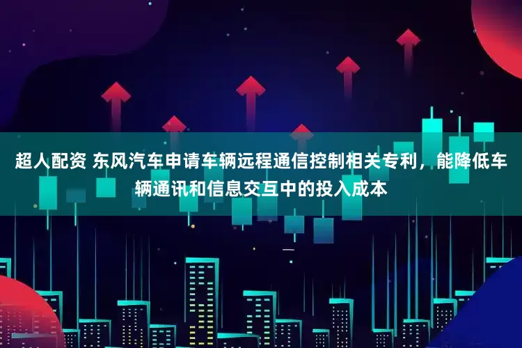 超人配资 东风汽车申请车辆远程通信控制相关专利，能降低车辆通讯和信息交互中的投入成本