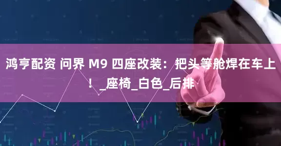 鸿亨配资 问界 M9 四座改装：把头等舱焊在车上！_座椅_白色_后排