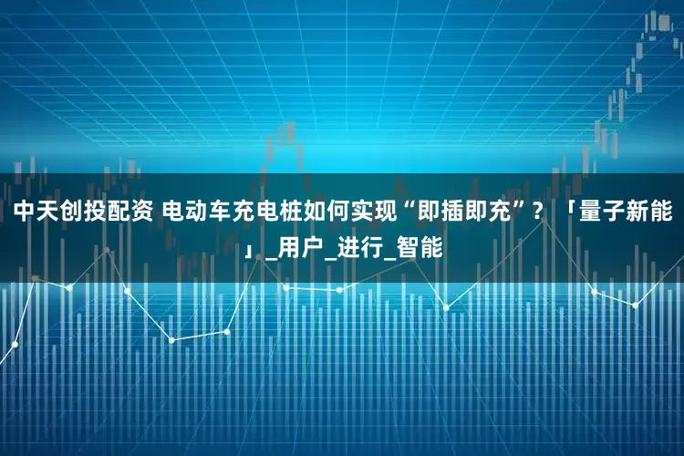 中天创投配资 电动车充电桩如何实现“即插即充”？「量子新能」_用户_进行_智能