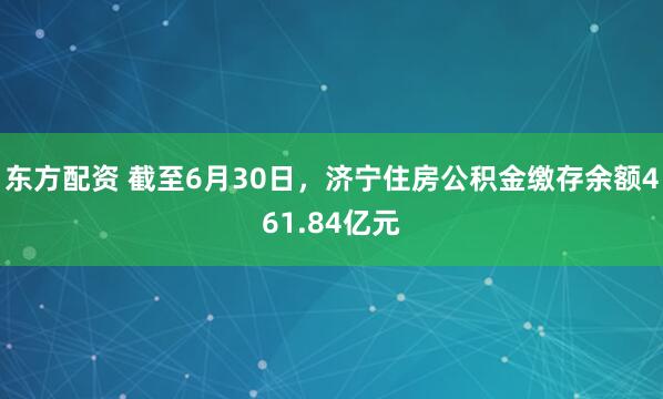 东方配资 截至6月30日,济宁住房公积金缴存余额461.84亿元