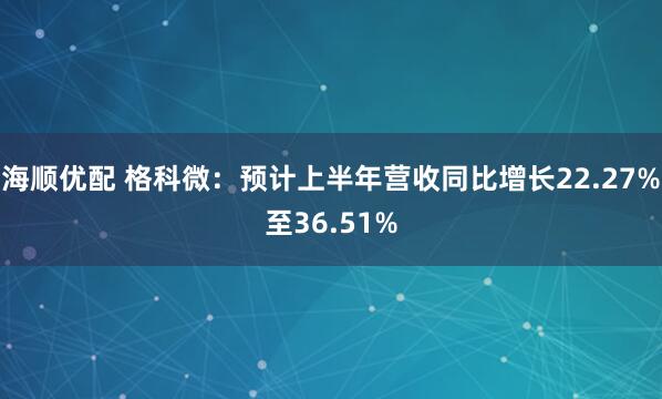 海顺优配 格科微：预计上半年营收同比增长22.27%至36.51%