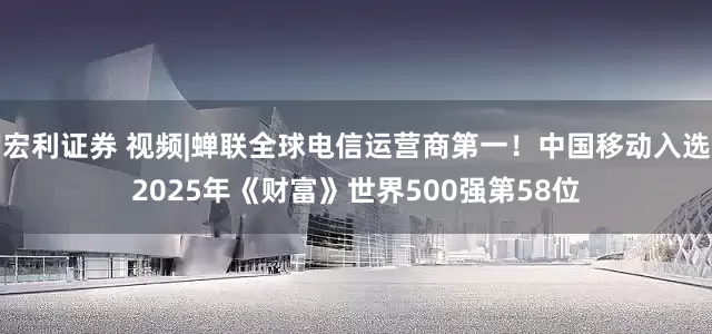 宏利证券 视频|蝉联全球电信运营商第一！中国移动入选2025年《财富》世界500强第58位