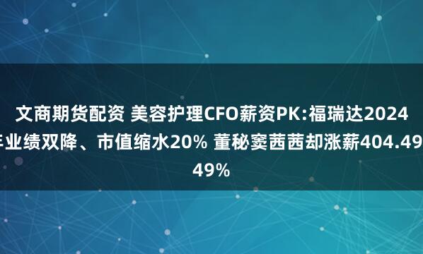 文商期货配资 美容护理CFO薪资PK:福瑞达2024年业绩双降、市值缩水20% 董秘窦茜茜却涨薪404.49%