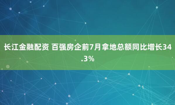 长江金融配资 百强房企前7月拿地总额同比增长34.3%