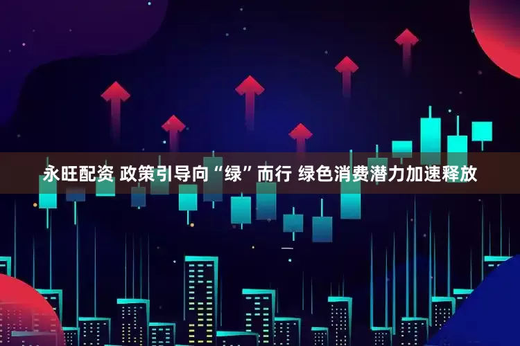永旺配资 政策引导向“绿”而行 绿色消费潜力加速释放