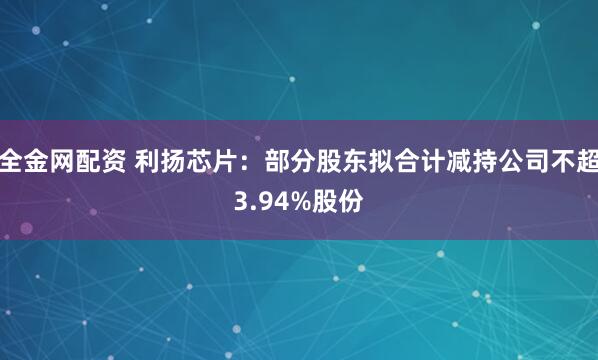 全金网配资 利扬芯片：部分股东拟合计减持公司不超3.94%股份