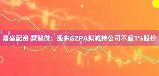 嘉盛配资 慧智微：股东GZPA拟减持公司不超1%股份
