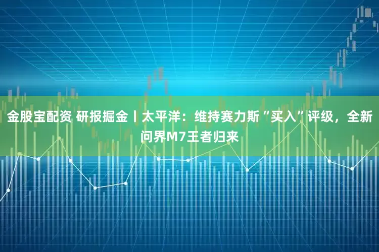 金股宝配资 研报掘金丨太平洋：维持赛力斯“买入”评级，全新问界M7王者归来