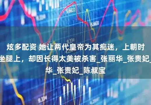 炫多配资 她让两代皇帝为其痴迷，上朝时都让她坐腿上，却因长得太美被杀害_张丽华_张贵妃_陈叔宝