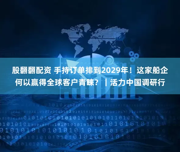 股翻翻配资 手持订单排到2029年！这家船企何以赢得全球客户青睐？｜活力中国调研行
