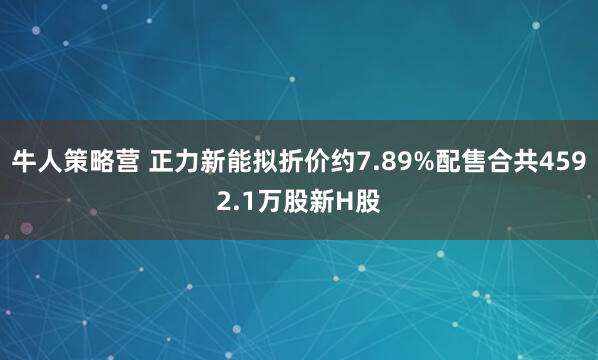 牛人策略营 正力新能拟折价约7.89%配售合共4592.1万股新H股