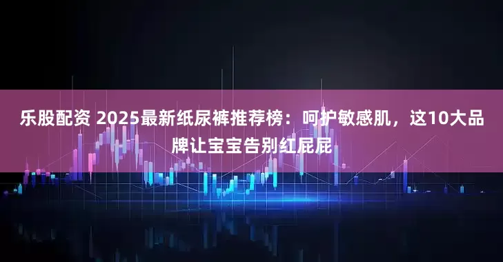乐股配资 2025最新纸尿裤推荐榜：呵护敏感肌，这10大品牌让宝宝告别红屁屁