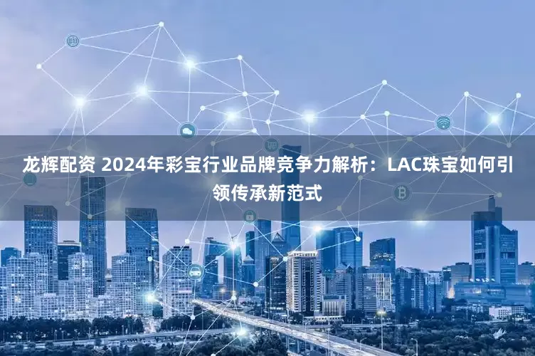 龙辉配资 2024年彩宝行业品牌竞争力解析：LAC珠宝如何引领传承新范式