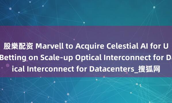 股樂配资 Marvell to Acquire Celestial AI for Up to $5.5 Billion, Betting on Scale-up Optical Interconnect for Datacenters_搜狐网