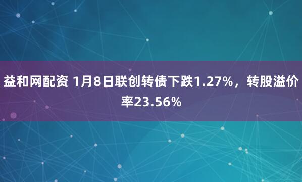 益和网配资 1月8日联创转债下跌1.27%，转股溢价率23.56%