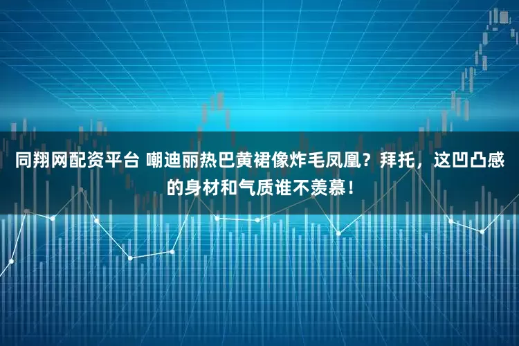 同翔网配资平台 嘲迪丽热巴黄裙像炸毛凤凰？拜托，这凹凸感的身材和气质谁不羡慕！