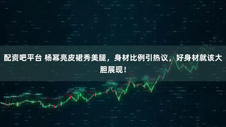 配资吧平台 杨幂亮皮裙秀美腿，身材比例引热议，好身材就该大胆展现！