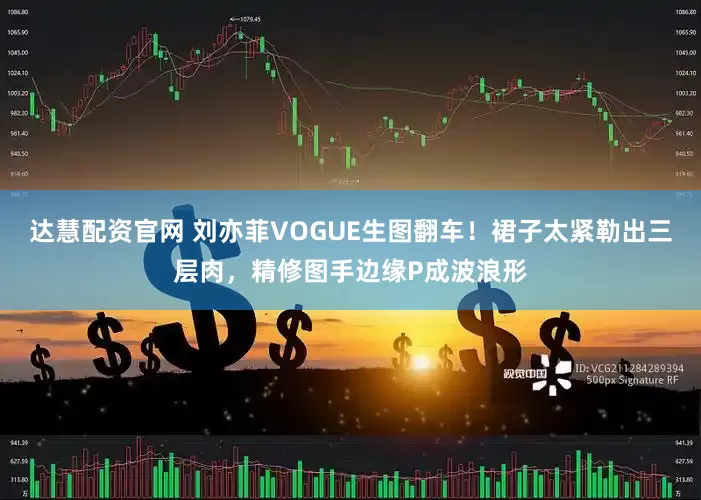 达慧配资官网 刘亦菲VOGUE生图翻车！裙子太紧勒出三层肉，精修图手边缘P成波浪形