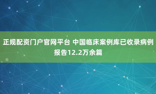 正规配资门户官网平台 中国临床案例库已收录病例报告12.2万余篇