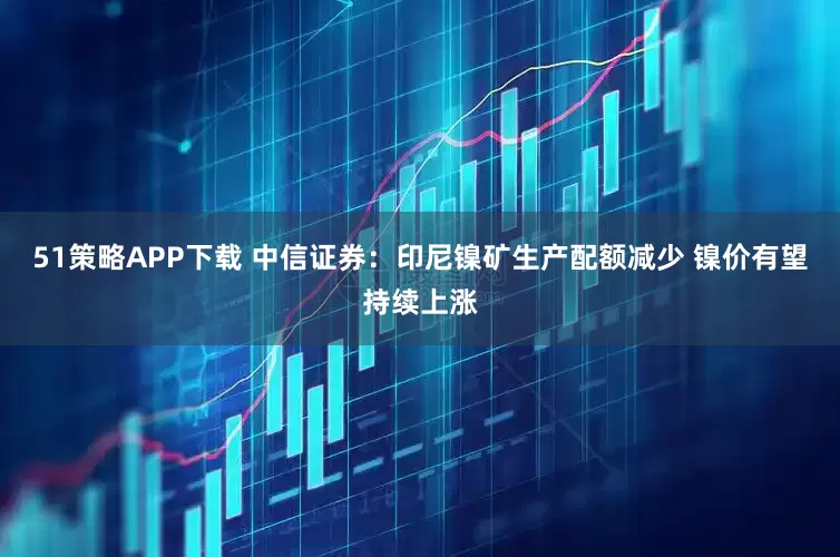 51策略APP下载 中信证券：印尼镍矿生产配额减少 镍价有望持续上涨