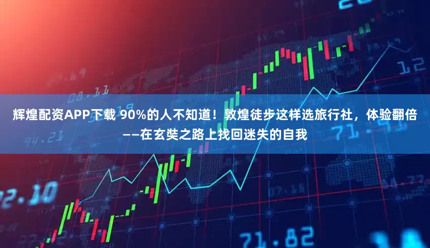 辉煌配资APP下载 90%的人不知道！敦煌徒步这样选旅行社，体验翻倍——在玄奘之路上找回迷失的自我