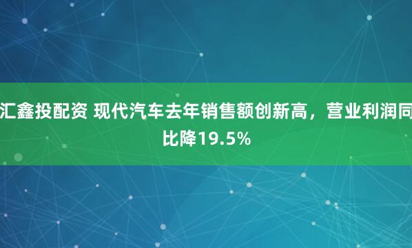 汇鑫投配资 现代汽车去年销售额创新高，营业利润同比降19.5%