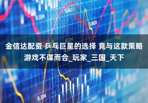 金信达配资 乒乓巨星的选择 竟与这款策略游戏不谋而合_玩家_三国_天下